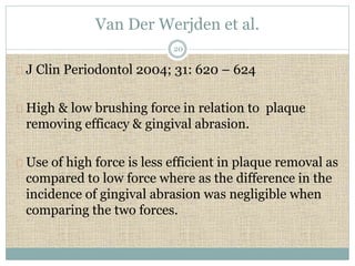 Van Der Werjden et al. 
20 
J Clin Periodontol 2004; 31: 620 – 624 
High & low brushing force in relation to plaque 
removing efficacy & gingival abrasion. 
Use of high force is less efficient in plaque removal as 
compared to low force where as the difference in the 
incidence of gingival abrasion was negligible when 
comparing the two forces. 
 