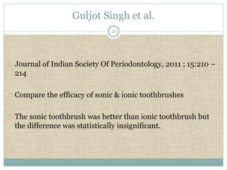 Guljot Singh et al. 
21 
Journal of Indian Society Of Periodontology, 2011 ; 15:210 – 
214 
Compare the efficacy of sonic & ionic toothbrushes 
The sonic toothbrush was better than ionic toothbrush but 
the difference was statistically insignificant. 
 