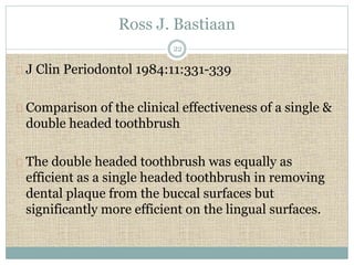 Ross J. Bastiaan 
22 
J Clin Periodontol 1984:11:331-339 
Comparison of the clinical effectiveness of a single & 
double headed toothbrush 
The double headed toothbrush was equally as 
efficient as a single headed toothbrush in removing 
dental plaque from the buccal surfaces but 
significantly more efficient on the lingual surfaces. 
 