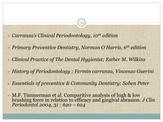 34 
 Carranza’s Clinical Periodontology, 10th edition 
 Primary Preventive Dentistry, Norman O Harris, 6th edition 
 Clinical Practice of The Dental Hygienist; Esther M. Wilkins 
 History of Periodontology ; Fermin carranza, Vincenzo Guerini 
 Essentials of preventive & Community Dentistry; Soben Peter 
 M.F. Timmerman et al. Comparitive analysis of high & low 
brushing force in relation to efficacy and gingival abrasion. J Clin 
Periodontol 2004, 31 : 620 – 624 
 