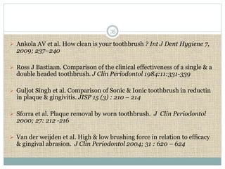 35 
 Ankola AV et al. How clean is your toothbrush ? Int J Dent Hygiene 7, 
2009; 237–240 
 Ross J Bastiaan. Comparison of the clinical effectiveness of a single & a 
double headed toothbrush. J Clin Periodontol 1984:11:331-339 
 Guljot Singh et al. Comparison of Sonic & Ionic toothbrush in reductin 
in plaque & gingivitis. JISP 15 (3) : 210 – 214 
 Sforra et al. Plaque removal by worn toothbrush. J Clin Periodontol 
2000; 27: 212 -216 
 Van der weijden et al. High & low brushing force in relation to efficacy 
& gingival abrasion. J Clin Periodontol 2004; 31 : 620 – 624 
 