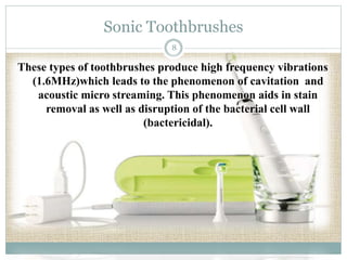Sonic Toothbrushes 
8 
These types of toothbrushes produce high frequency vibrations 
(1.6MHz)which leads to the phenomenon of cavitation and 
acoustic micro streaming. This phenomenon aids in stain 
removal as well as disruption of the bacterial cell wall 
(bactericidal). 
 