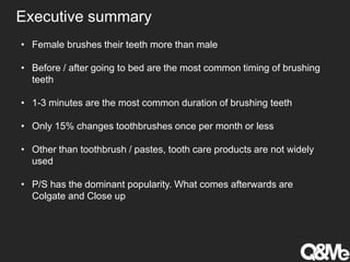 Executive summary
• Female brushes their teeth more than male
• Before / after going to bed are the most common timing of brushing
teeth
• 1-3 minutes are the most common duration of brushing teeth
• Only 15% changes toothbrushes once per month or less
• Other than toothbrush / pastes, tooth care products are not widely
used
• P/S has the dominant popularity. What comes afterwards are
Colgate and Close up
 