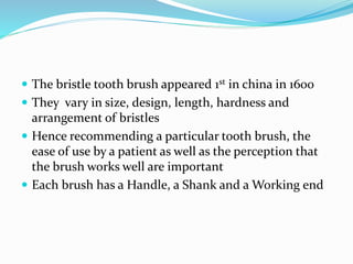  The bristle tooth brush appeared 1st in china in 1600
 They vary in size, design, length, hardness and
arrangement of bristles
 Hence recommending a particular tooth brush, the
ease of use by a patient as well as the perception that
the brush works well are important
 Each brush has a Handle, a Shank and a Working end
 