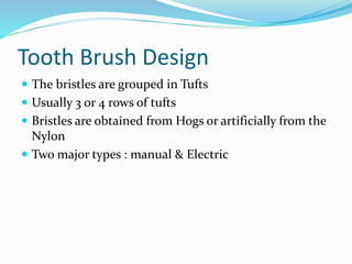 Tooth Brush Design
 The bristles are grouped in Tufts
 Usually 3 or 4 rows of tufts
 Bristles are obtained from Hogs or artificially from the
Nylon
 Two major types : manual & Electric
 