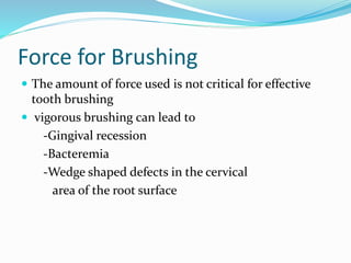 Force for Brushing
 The amount of force used is not critical for effective
tooth brushing
 vigorous brushing can lead to
-Gingival recession
-Bacteremia
-Wedge shaped defects in the cervical
area of the root surface
 