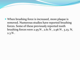  When brushing force is increased, more plaque is
removed. Numerous studies have reported brushing
forces. Some of these previously reported tooth
brushing forces were 2.95 N , 2.61 N , 2.96 N , 3.23. N,
2.3 N .
 