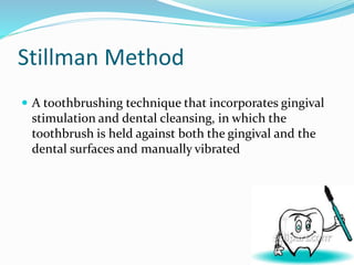Stillman Method
 A toothbrushing technique that incorporates gingival
stimulation and dental cleansing, in which the
toothbrush is held against both the gingival and the
dental surfaces and manually vibrated
 