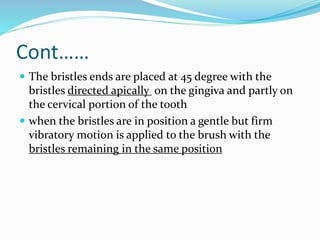 Cont……
 The bristles ends are placed at 45 degree with the
bristles directed apically on the gingiva and partly on
the cervical portion of the tooth
 when the bristles are in position a gentle but firm
vibratory motion is applied to the brush with the
bristles remaining in the same position
 