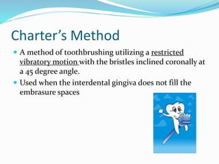 Charter’s Method
 A method of toothbrushing utilizing a restricted
vibratory motion with the bristles inclined coronally at
a 45 degree angle.
 Used when the interdental gingiva does not fill the
embrasure spaces
 