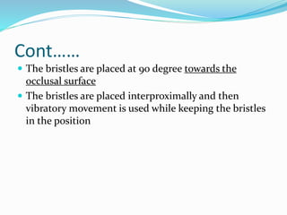 Cont……
 The bristles are placed at 90 degree towards the
occlusal surface
 The bristles are placed interproximally and then
vibratory movement is used while keeping the bristles
in the position
 