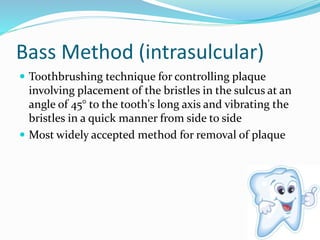 Bass Method (intrasulcular)
 Toothbrushing technique for controlling plaque
involving placement of the bristles in the sulcus at an
angle of 45° to the tooth's long axis and vibrating the
bristles in a quick manner from side to side
 Most widely accepted method for removal of plaque
 