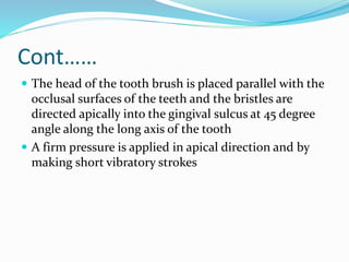 Cont……
 The head of the tooth brush is placed parallel with the
occlusal surfaces of the teeth and the bristles are
directed apically into the gingival sulcus at 45 degree
angle along the long axis of the tooth
 A firm pressure is applied in apical direction and by
making short vibratory strokes
 