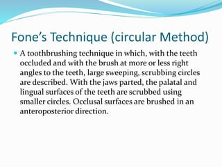 Fone’s Technique (circular Method)
 A toothbrushing technique in which, with the teeth
occluded and with the brush at more or less right
angles to the teeth, large sweeping, scrubbing circles
are described. With the jaws parted, the palatal and
lingual surfaces of the teeth are scrubbed using
smaller circles. Occlusal surfaces are brushed in an
anteroposterior direction.
 