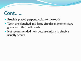 Cont……
 Brush is placed perpendicular to the tooth
 Teeth are clenched and large circular movements are
given with the toothbrush
 Not recommended now because injury to gingiva
usually occurs
 