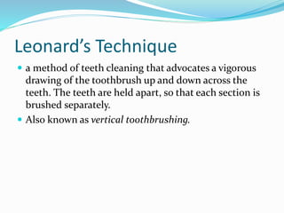 Leonard’s Technique
 a method of teeth cleaning that advocates a vigorous
drawing of the toothbrush up and down across the
teeth. The teeth are held apart, so that each section is
brushed separately.
 Also known as vertical toothbrushing.
 