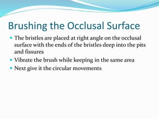 Brushing the Occlusal Surface
 The bristles are placed at right angle on the occlusal
surface with the ends of the bristles deep into the pits
and fissures
 Vibrate the brush while keeping in the same area
 Next give it the circular movements
 