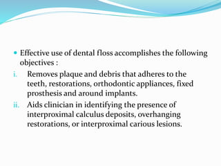  Effective use of dental floss accomplishes the following
objectives :
i. Removes plaque and debris that adheres to the
teeth, restorations, orthodontic appliances, fixed
prosthesis and around implants.
ii. Aids clinician in identifying the presence of
interproximal calculus deposits, overhanging
restorations, or interproximal carious lesions.
 