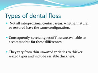 Types of dental floss
 Not all interproximal contact areas, whether natural
or restored have the same configuration.
 Consequently, several types of floss are available to
accommodate for these differences.
 They vary from thin unwaxed varieties to thicker
waxed types and include variable thickness.
 
