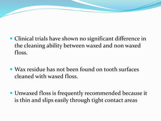  Clinical trials have shown no significant difference in
the cleaning ability between waxed and non waxed
floss.
 Wax residue has not been found on tooth surfaces
cleaned with waxed floss.
 Unwaxed floss is frequently recommended because it
is thin and slips easily through tight contact areas
 