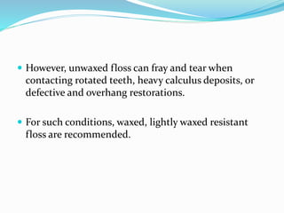  However, unwaxed floss can fray and tear when
contacting rotated teeth, heavy calculus deposits, or
defective and overhang restorations.
 For such conditions, waxed, lightly waxed resistant
floss are recommended.
 