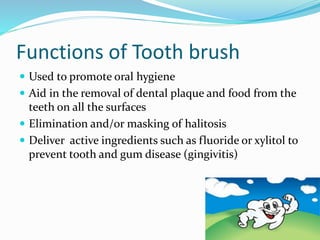 Functions of Tooth brush
 Used to promote oral hygiene
 Aid in the removal of dental plaque and food from the
teeth on all the surfaces
 Elimination and/or masking of halitosis
 Deliver active ingredients such as fluoride or xylitol to
prevent tooth and gum disease (gingivitis)
 
