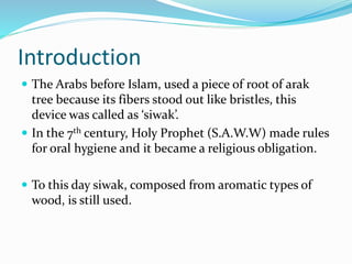 Introduction
 The Arabs before Islam, used a piece of root of arak
tree because its fibers stood out like bristles, this
device was called as ‘siwak’.
 In the 7th century, Holy Prophet (S.A.W.W) made rules
for oral hygiene and it became a religious obligation.
 To this day siwak, composed from aromatic types of
wood, is still used.
 