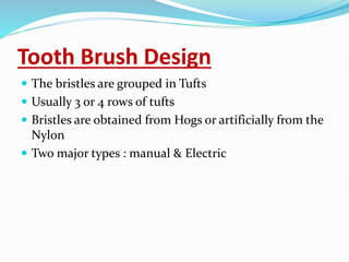 Tooth Brush Design
 The bristles are grouped in Tufts
 Usually 3 or 4 rows of tufts
 Bristles are obtained from Hogs or artificially from the
Nylon
 Two major types : manual & Electric
 