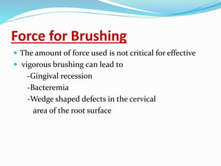 Force for Brushing
 The amount of force used is not critical for effective
 vigorous brushing can lead to
-Gingival recession
-Bacteremia
-Wedge shaped defects in the cervical
area of the root surface
 