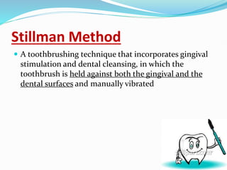 Stillman Method
 A toothbrushing technique that incorporates gingival
stimulation and dental cleansing, in which the
toothbrush is held against both the gingival and the
dental surfaces and manually vibrated
 