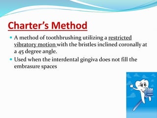 Charter’s Method
 A method of toothbrushing utilizing a restricted
vibratory motion with the bristles inclined coronally at
a 45 degree angle.
 Used when the interdental gingiva does not fill the
embrasure spaces
 