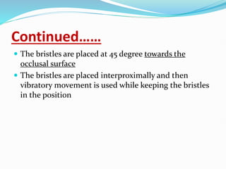 Continued……
 The bristles are placed at 45 degree towards the
occlusal surface
 The bristles are placed interproximally and then
vibratory movement is used while keeping the bristles
in the position
 