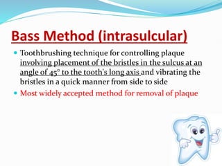 Bass Method (intrasulcular)
 Toothbrushing technique for controlling plaque
involving placement of the bristles in the sulcus at an
angle of 45° to the tooth's long axis and vibrating the
bristles in a quick manner from side to side
 Most widely accepted method for removal of plaque
 