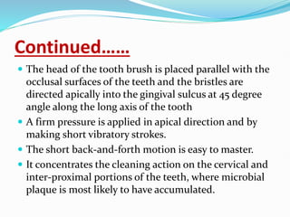 Continued……
 The head of the tooth brush is placed parallel with the
occlusal surfaces of the teeth and the bristles are
directed apically into the gingival sulcus at 45 degree
angle along the long axis of the tooth
 A firm pressure is applied in apical direction and by
making short vibratory strokes.
 The short back-and-forth motion is easy to master.
 It concentrates the cleaning action on the cervical and
inter-proximal portions of the teeth, where microbial
plaque is most likely to have accumulated.
 