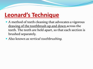 Leonard’s Technique
 A method of teeth cleaning that advocates a vigorous
drawing of the toothbrush up and down across the
teeth. The teeth are held apart, so that each section is
brushed separately.
 Also known as vertical toothbrushing.
 