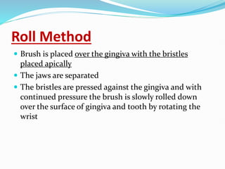Roll Method
 Brush is placed over the gingiva with the bristles
placed apically
 The jaws are separated
 The bristles are pressed against the gingiva and with
continued pressure the brush is slowly rolled down
over the surface of gingiva and tooth by rotating the
wrist
 