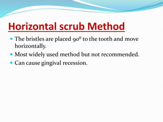 Horizontal scrub Method
 The bristles are placed 90⁰ to the tooth and move
horizontally.
 Most widely used method but not recommended.
 Can cause gingival recession.
 