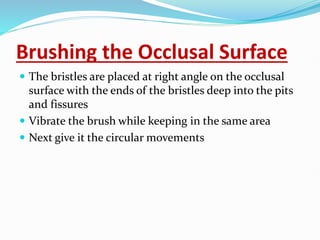 Brushing the Occlusal Surface
 The bristles are placed at right angle on the occlusal
surface with the ends of the bristles deep into the pits
and fissures
 Vibrate the brush while keeping in the same area
 Next give it the circular movements
 