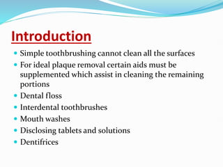 Introduction
 Simple toothbrushing cannot clean all the surfaces
 For ideal plaque removal certain aids must be
supplemented which assist in cleaning the remaining
portions
 Dental floss
 Interdental toothbrushes
 Mouth washes
 Disclosing tablets and solutions
 Dentifrices
 