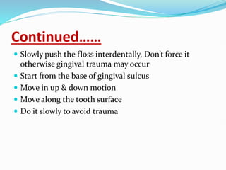 Continued……
 Slowly push the floss interdentally, Don’t force it
otherwise gingival trauma may occur
 Start from the base of gingival sulcus
 Move in up & down motion
 Move along the tooth surface
 Do it slowly to avoid trauma
 