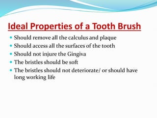 Ideal Properties of a Tooth Brush
 Should remove all the calculus and plaque
 Should access all the surfaces of the tooth
 Should not injure the Gingiva
 The bristles should be soft
 The bristles should not deteriorate/ or should have
long working life
 