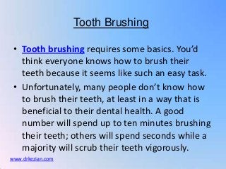 Tooth Brushing

 • Tooth brushing requires some basics. You’d
   think everyone knows how to brush their
   teeth because it seems like such an easy task.
 • Unfortunately, many people don’t know how
   to brush their teeth, at least in a way that is
   beneficial to their dental health. A good
   number will spend up to ten minutes brushing
   their teeth; others will spend seconds while a
   majority will scrub their teeth vigorously.
www.drkezian.com
 