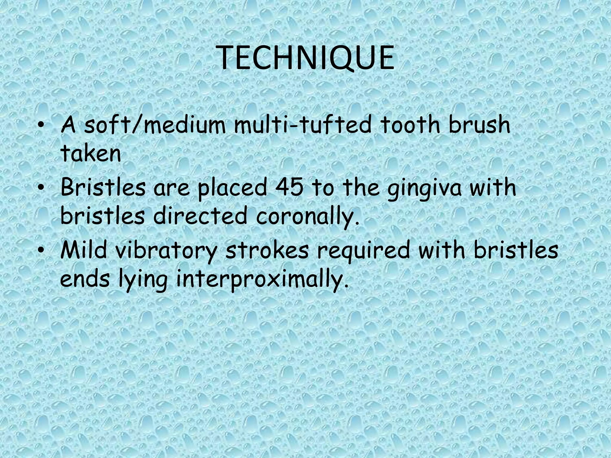 TECHNIQUE
• A soft/medium multi-tufted tooth brush
taken
• Bristles are placed 45 to the gingiva with
bristles directed coronally.
• Mild vibratory strokes required with bristles
ends lying interproximally.

 