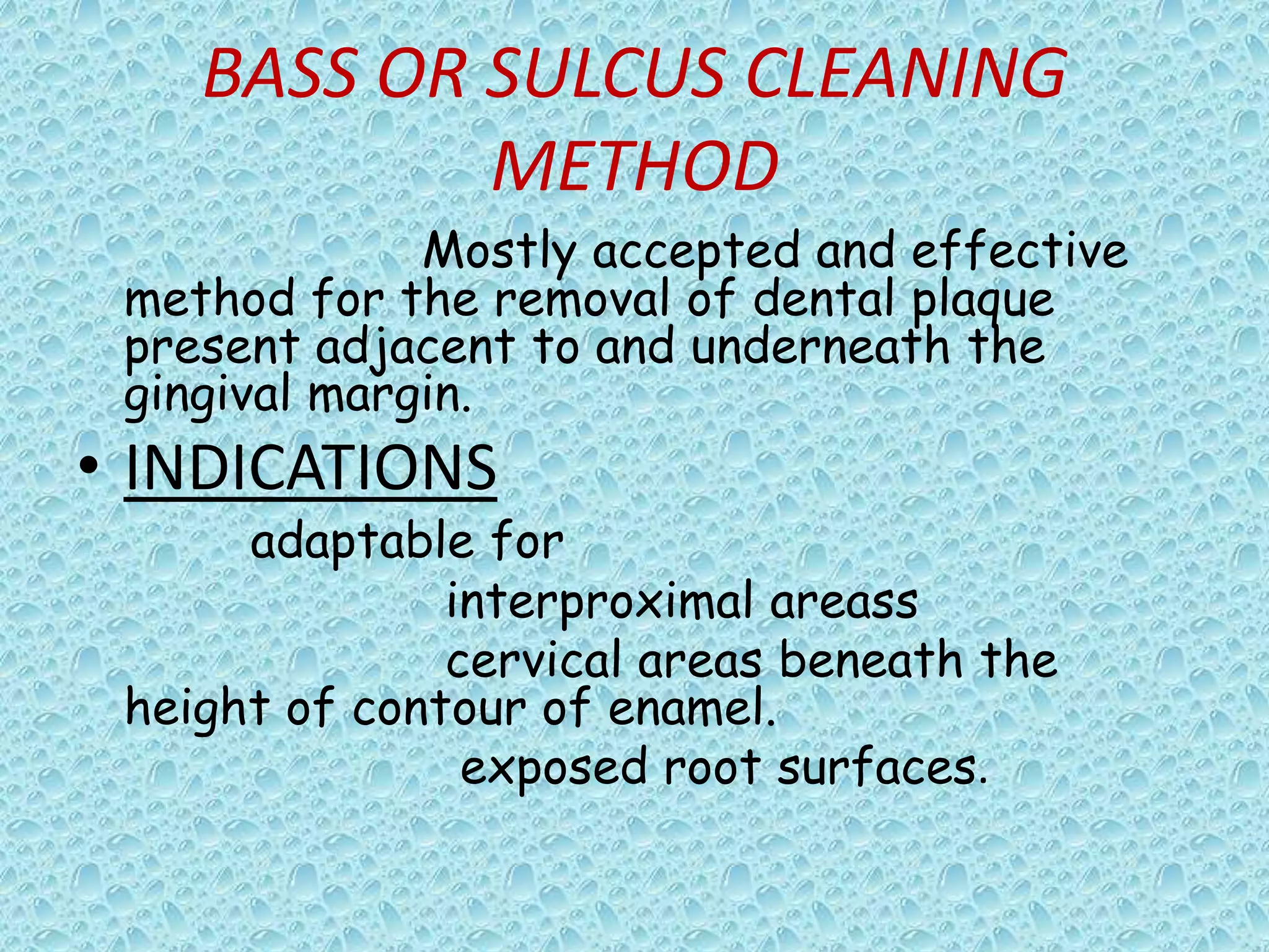 BASS OR SULCUS CLEANING
METHOD
Mostly accepted and effective
method for the removal of dental plaque
present adjacent to and underneath the
gingival margin.

• INDICATIONS

adaptable for
interproximal areass
cervical areas beneath the
height of contour of enamel.
exposed root surfaces.

 