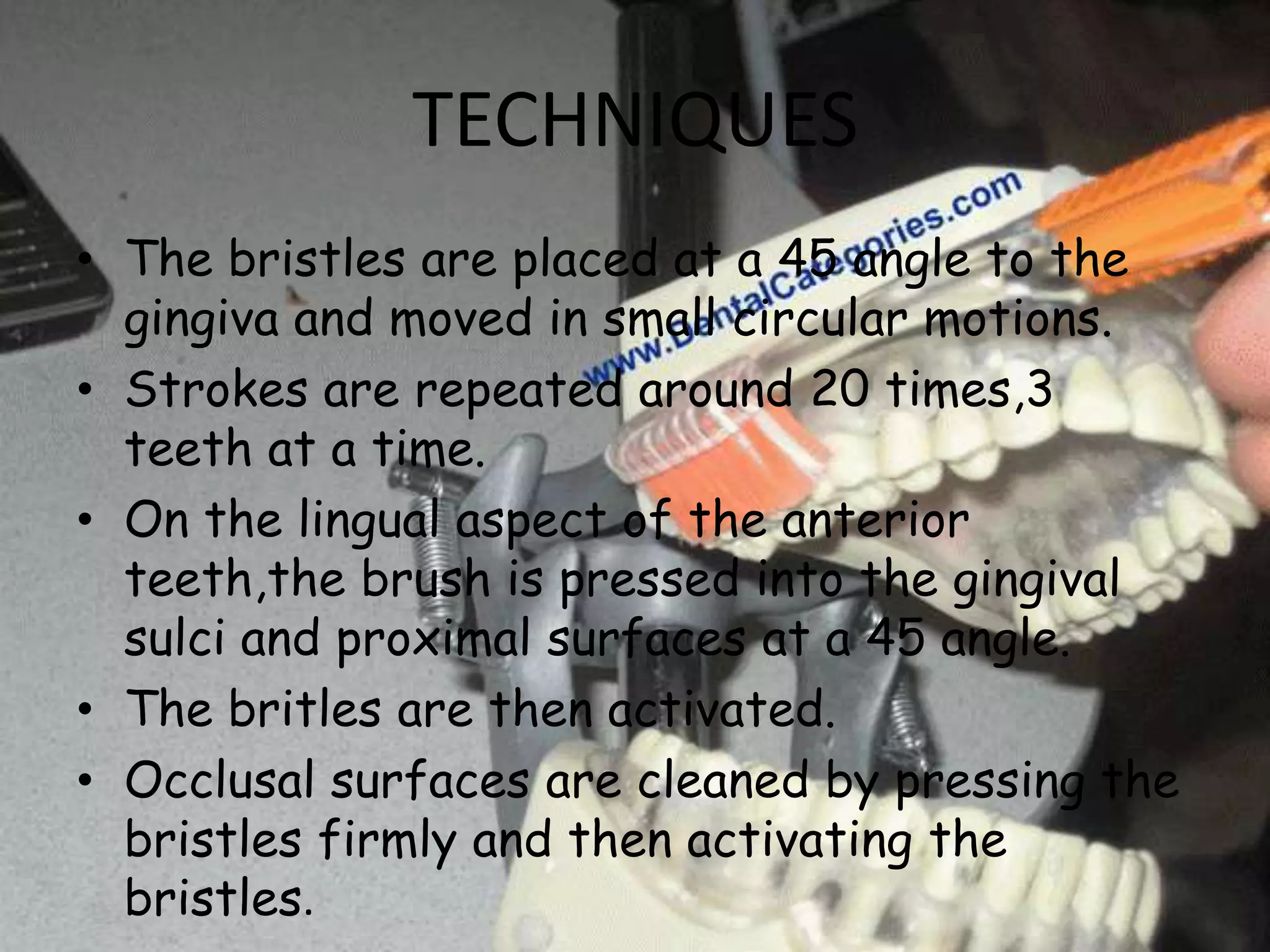 TECHNIQUES
• The bristles are placed at a 45 angle to the
gingiva and moved in small circular motions.
• Strokes are repeated around 20 times,3
teeth at a time.
• On the lingual aspect of the anterior
teeth,the brush is pressed into the gingival
sulci and proximal surfaces at a 45 angle.
• The britles are then activated.
• Occlusal surfaces are cleaned by pressing the
bristles firmly and then activating the
bristles.

 