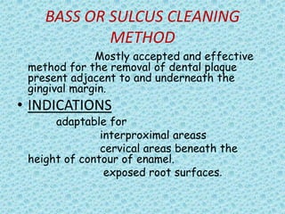 BASS OR SULCUS CLEANING
METHOD
Mostly accepted and effective
method for the removal of dental plaque
present adjacent to and underneath the
gingival margin.

• INDICATIONS

adaptable for
interproximal areass
cervical areas beneath the
height of contour of enamel.
exposed root surfaces.

 