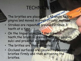 TECHNIQUES
• The bristles are placed at a 45 angle to the
gingiva and moved in small circular motions.
• Strokes are repeated around 20 times,3
teeth at a time.
• On the lingual aspect of the anterior
teeth,the brush is pressed into the gingival
sulci and proximal surfaces at a 45 angle.
• The britles are then activated.
• Occlusal surfaces are cleaned by pressing the
bristles firmly and then activating the
bristles.

 