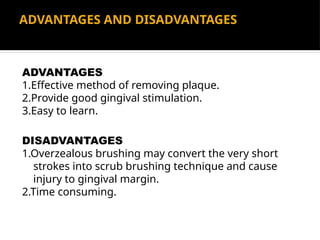 ADVANTAGES AND DISADVANTAGES
ADVANTAGES
1.Effective method of removing plaque.
2.Provide good gingival stimulation.
3.Easy to learn.
DISADVANTAGES
1.Overzealous brushing may convert the very short
strokes into scrub brushing technique and cause
injury to gingival margin.
2.Time consuming.
 