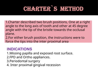 CHARTER`S METHOD
INDICATIONS
1.Missing papilla and exposed root surface.
2.FPD and Ortho appliances.
3.Periodontal surgery
4. Inter proximal gingival recession
1.Charter described two brush positions, One at a right
angle to the long axis of tooth and other at 45 degree
angle with the tip of the bristle towards the occlusal
plane.
2.For either brush position, the instructions were to
force the tips into the inter proximal area.
 