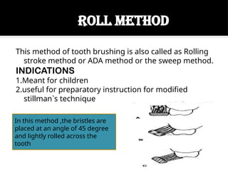 ROLL METHOD
This method of tooth brushing is also called as Rolling
stroke method or ADA method or the sweep method.
INDICATIONS
1.Meant for children
2.useful for preparatory instruction for modified
stillman`s technique
In this method ,the bristles are
placed at an angle of 45 degree
and lightly rolled across the
tooth
 
